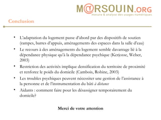 Conclusion L’adaptation du logement passe d’abord par des dispositifs de soutien (rampes, barres d’appuis, aménagements des espaces dans la salle d’eau) Le recours à des aménagements du logement semble davantage lié à la dépendance physique qu’à la dépendance psychique (Kerjosse, Weber, 2003) Restriction des activités implique densification du territoire de proximité et renforce le poids du domicile (Cambois, Robine, 2003) Les troubles psychiques peuvent nécessiter une gestion de l’assistance à la personne et de l’instrumentation du bâti  à distance Aidants : comment faire pour les désassigner temporairement du domicile? Merci de votre attention 