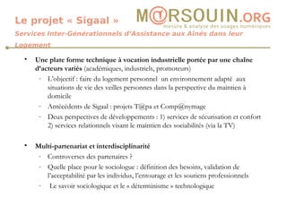 Le projet « Sigaal » Services Inter-Générationnels d’Assistance aux Aînés dans leur Logement Une plate forme technique à vocation industrielle portée par une chaîne d’acteurs variés  (académiques, industriels, promoteurs) L’objectif : faire du logement personnel  un environnement adapté  aux situations de vie des veilles personnes dans la perspective du maintien à domicile Antécédents de Sigaal : projets T@pa et Comp@nymage Deux perspectives de développements : 1) services de sécurisation et confort 2) services relationnels visant le maintien des sociabilités (via la TV) Multi-partenariat et interdisciplinarité  Controverses des partenaires ? Quelle place pour le sociologue : définition des besoins, validation de l’acceptabilité par les individus, l’entourage et les soutiens professionnels Le savoir sociologique et le « déterminisme » technologique 