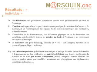 Résultats  : « individus » Les  déficiences  sont globalement compensées par des aides professionnelles et celles de l’entourage L’ habitat  ancien peu adapté et peu évolutif est compensé par des solutions 1) d’appuis et de maintien, 2) un réaménagement des espaces, 3) des solutions techniques (lits médicalisés, volets électriques) L’articulation de la démotorisation, des déficiences physiques et de la diminution des sociabilités amicales (décès) limitent les  activités de loisirs  à l’extérieur et les concentrent sur l’espace domestique La  sociabilité  est, pour beaucoup, familiale (et + ou – bien acceptée) résultant de la proximité géographique + voisinage Il y a un  ordre du quotidien  globalement structuré par le passage des aides pro et de la famille + la permanence du lieu résidentiel. Les  activités de loisirs  sont limitées sur l’espace du domicile et ne sont  pas toutes compensées , parfois acceptées comme « l’ordre des choses », parfois désirs non comblés : restriction aire géographique des déplacements, sociabilités déclinantes…).   