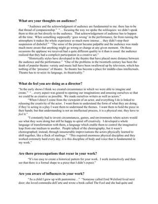 What are your thoughts on audience?
         “Audience and the acknowledgment of audience are fundamental to me: there has to be
that thread of companionship.” “… focusing the way we spoke the soliloquies: we didn’t speak
them to thin air but directly to the audience. That acknowledgement of audience has to happen
all the time. When something supposedly ‘goes wrong’ in the performance, far from ruining the
atmosphere it makes the whole experience so much more intense… they didn’t stop their
suspension of disbelief.” “The sense of the present became palpable and the audience was made
much more aware that anything might go wrong or change at any given moment. On these
occasions the applause we received had a quite different quality to it than is usual: the audience
realized that they had a complicit participation in a creative act.”
         “Historically styles have developed in the theatre that have placed more distance between
the audience and the performance.” “One of the problems in the twentieth century has been the
death of popular theatre: variety and music hall have been swallowed up by television, which has
nothing of the ‘presence’ of theatre. So theatre has become a place for middle-class intellectuals.
Theatre has to re-seize its language, its theatricality.”


What do feel you are doing as a director?
“In the early shows I think we created circumstance in which we were able to imagine and
create.” “…every aspect was geared to opening our imaginations and amusing ourselves so that
we could be as creative as possible. We made ourselves writers as well as actors.”
          “When I direct I come from the viewpoint of an actor, and everything I do is linked to
releasing the creativity of the actor. I want them to understand the form of what they are doing;
if they’re acting in a play I want them to understand the themes. I want them to hold the piece in
their hands; but that understanding is not an intellectual process, it is a physical one, they have to
feel it.”
          “I constantly had to invent circumstances, games, and environments where actors would
see what they were doing but still be happy to spiral off creatively. I developed a whole
language of transformation with them, a language which enable them to control the imaginative
leap from one medium to another. People talked of the choreography, but it wasn’t
choreographed; instead, through innumerable improvisations the actors physically learned to
shift together, like a flock of starlings.” “This required enormous physical discipline and they
worked extremely hard every day; it is this discipline of body and voice that is fundamental in
my work.”


Are there preoccupations that recur in your work?
        “It’s too easy to create a historical pattern for your work. I work instinctively and then
see that there is a formal shape to a piece that I didn’t expect.”


Are you aware of influences in your work?
        “As a child I grew up with pantomime…” “Someone called Enid Welsford lived next
door; she loved commedia dell’arte and wrote a book called The Fool and she had quite and
 