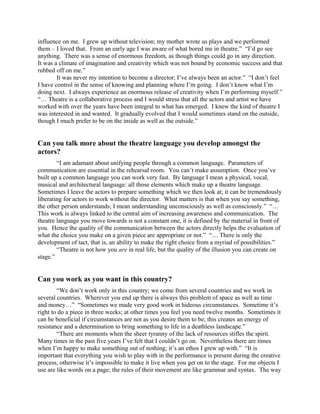 influence on me. I grew up without television; my mother wrote us plays and we performed
them – I loved that. From an early age I was aware of what bored me in theatre.” “I’d go see
anything. There was a sense of enormous freedom, as though things could go in any direction.
It was a climate of imagination and creativity which was not bound by economic success and that
rubbed off on me.”
        It was never my intention to become a director; I’ve always been an actor.” “I don’t feel
I have control in the sense of knowing and planning where I’m going. I don’t know what I’m
doing next. I always experience an enormous release of creativity when I’m performing myself.”
“… Theatre is a collaborative process and I would stress that all the actors and artist we have
worked with over the years have been integral to what has emerged. I knew the kind of theatre I
was interested in and wanted. It gradually evolved that I would sometimes stand on the outside,
though I much prefer to be on the inside as well as the outside.”


Can you talk more about the theatre language you develop amongst the
actors?
        “I am adamant about unifying people through a common language. Parameters of
communication are essential in the rehearsal room. You can’t make assumption. Once you’ve
built up a common language you can work very fast. By language I mean a physical, vocal,
musical and architectural language: all those elements which make up a theatre language.
Sometimes I leave the actors to prepare something which we then look at; it can be tremendously
liberating for actors to work without the director. What matters is that when you say something,
the other person understands; I mean understanding unconsciously as well as consciously.” “…
This work is always linked to the central aim of increasing awareness and communication. The
theatre language you move towards is not a constant one, it is defined by the material in front of
you. Hence the quality of the communication between the actors directly helps the evaluation of
what the choice you make on a given piece are appropriate or not.” “… There is only the
development of tact, that is, an ability to make the right choice from a myriad of possibilities.”
        “Theatre is not how you are in real life, but the quality of the illusion you can create on
stage.”


Can you work as you want in this country?
        “We don’t work only in this country; we come from several countries and we work in
several countries. Wherever you end up there is always this problem of space as well as time
and money…” “Sometimes we made very good work in hideous circumstances. Sometime it’s
right to do a piece in three weeks; at other times you feel you need twelve months. Sometimes it
can be beneficial if circumstances are not as you desire them to be; this creates an energy of
resistance and a determination to bring something to life in a deathless landscape.”
        “There are moments when the sheer tyranny of the lack of resources stifles the spirit.
Many times in the past five years I’ve felt that I couldn’t go on. Nevertheless there are times
when I’m happy to make something out of nothing; it’s an ethos I grew up with.” “It is
important that everything you wish to play with in the performance is present during the creative
process, otherwise it’s impossible to make it live when you get on to the stage. For me objects I
use are like words on a page; the rules of their movement are like grammar and syntax. The way
 