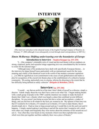 INTERVIEW




   [The interview took place in the rehearsal rooms of the English Touring Company in Waterloo on
  February 3rd, 2006 (although it was subsequently revised through email correspondence in 2007-8).]

Simon McBurney: Shifting under/soaring over the boundaries of Europe
                   Introduction to Interview – Stephen Knapper [p. 233–235]
        “[…] the company’s inimitable style of visual and devised theatre with an emphasis on
strong, corporeal, poetic and surrealist image supporting text was consolidated by the invitation
to create for the national stage.”
        “Although many of his productions have dealt with specifically European themes… in
the interview he aligns himself more particularly with an international search for the roots,
meaning and vitality of the theatrical event in the world of late modern consumer capitalism.
[…] in 2002 he signified an overt commitment to the cause of anti-globalization and makes a
plea for recognition of the crucial role theatre plays in the establishment of a collective human
community. His acting, particularly now in cinema, informs his directing to the extent that he
has difficulty being defined as solely a director” (Delgado & Rebellato, 234-5).

                                      Interview: [p. 235–246]
         “I would… say that an awful lot of the time I don’t think of myself as a director, simply a
director. I think simply about the way that I have come to do what I do. I began making theatre
with a small group of people in the 1980’s and the intention was simply to make the kind of
theatre that I didn’t see: a theatre which was largely a place that combined several different
disciplines. So you weren’t just being an actor but also a writer and an explorer, a maker of
things, and you felt free to do whatever the fuck you wanted to do. My opinion of that time was
that if I wanted to be in theatre, if I wanted to act in theatre, if I want to make theatre, then I
should simply do it. I had no time to hang around and say I would like to do this and wait until it
happens. I simply started making it and doing it and tell the stories that I wanted to tell, which
were often very simple and frequently they were stories about the minutiae of life around me as I
saw it. Very often they were based on tiny moments which were then exploded into scenes
which were then put together and then suddenly there was a piece of theatre.”
 