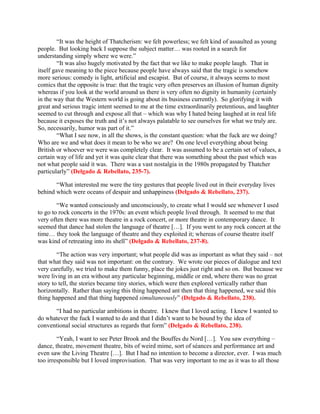 “It was the height of Thatcherism: we felt powerless; we felt kind of assaulted as young
people. But looking back I suppose the subject matter… was rooted in a search for
understanding simply where we were.”
         “It was also hugely motivated by the fact that we like to make people laugh. That in
itself gave meaning to the piece because people have always said that the tragic is somehow
more serious: comedy is light, artificial and escapist. But of course, it always seems to most
comics that the opposite is true: that the tragic very often preserves an illusion of human dignity
whereas if you look at the world around us there is very often no dignity in humanity (certainly
in the way that the Western world is going about its business currently). So glorifying it with
great and serious tragic intent seemed to me at the time extraordinarily pretentious, and laughter
seemed to cut through and expose all that – which was why I hated being laughed at in real life
because it exposes the truth and it’s not always palatable to see ourselves for what we truly are.
So, necessarily, humor was part of it.”
         “What I see now, in all the shows, is the constant question: what the fuck are we doing?
Who are we and what does it mean to be who we are? On one level everything about being
British or whoever we were was completely clear. It was assumed to be a certain set of values, a
certain way of life and yet it was quite clear that there was something about the past which was
not what people said it was. There was a vast nostalgia in the 1980s propagated by Thatcher
particularly” (Delgado & Rebellato, 235-7).

       “What interested me were the tiny gestures that people lived out in their everyday lives
behind which were oceans of despair and unhappiness (Delgado & Rebellato, 237).

        “We wanted consciously and unconsciously, to create what I would see whenever I used
to go to rock concerts in the 1970s: an event which people lived through. It seemed to me that
very often there was more theatre in a rock concert, or more theatre in contemporary dance. It
seemed that dance had stolen the language of theatre […]. If you went to any rock concert at the
time… they took the language of theatre and they exploited it; whereas of course theatre itself
was kind of retreating into its shell” (Delgado & Rebellato, 237-8).

        “The action was very important; what people did was as important as what they said – not
that what they said was not important: on the contrary. We wrote our pieces of dialogue and text
very carefully, we tried to make them funny, place the jokes just right and so on. But because we
were living in an era without any particular beginning, middle or end, where there was no great
story to tell, the stories became tiny stories, which were then explored vertically rather than
horizontally. Rather than saying this thing happened ant then that thing happened, we said this
thing happened and that thing happened simultaneously” (Delgado & Rebellato, 238).

      “I had no particular ambitions in theatre. I knew that I loved acting. I knew I wanted to
do whatever the fuck I wanted to do and that I didn’t want to be bound by the idea of
conventional social structures as regards that form” (Delgado & Rebellato, 238).

        “Yeah, I want to see Peter Brook and the Bouffes du Nord […]. You saw everything –
dance, theatre, movement theatre, bits of weird mime, sort of séances and performance art and
even saw the Living Theatre […]. But I had no intention to become a director, ever. I was much
too irresponsible but I loved improvisation. That was very important to me as it was to all those
 