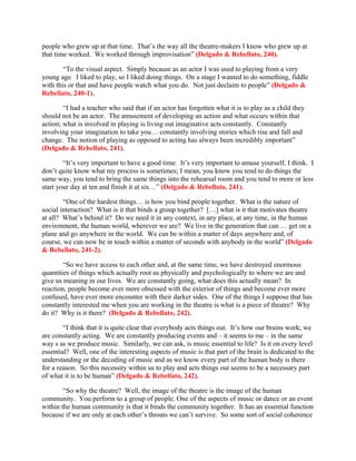 people who grew up at that time. That’s the way all the theatre-makers I know who grew up at
that time worked. We worked through improvisation” (Delgado & Rebellato, 240).

        “To the visual aspect. Simply because as an actor I was used to playing from a very
young age. I liked to play, so I liked doing things. On a stage I wanted to do something, fiddle
with this or that and have people watch what you do. Not just declaim to people” (Delgado &
Rebellato, 240-1).

        “I had a teacher who said that if an actor has forgotten what it is to play as a child they
should not be an actor. The amusement of developing an action and what occurs within that
action; what is involved in playing is living out imaginative acts constantly. Constantly
involving your imagination to take you… constantly involving stories which rise and fall and
change. The notion of playing as opposed to acting has always been incredibly important”
(Delgado & Rebellato, 241).

        “It’s very important to have a good time. It’s very important to amuse yourself, I think. I
don’t quite know what my process is sometimes; I mean, you know you tend to do things the
same way, you tend to bring the same things into the rehearsal room and you tend to more or less
start your day at ten and finish it at six…” (Delgado & Rebellato, 241).

        “One of the hardest things… is how you bind people together. What is the nature of
social interaction? What is it that binds a group together? […] what is it that motivates theatre
at all? What’s behind it? Do we need it in any context, in any place, at any time, in the human
environment, the human world, wherever we are? We live in the generation that can … get on a
plane and go anywhere in the world. We can be within a matter of days anywhere and, of
course, we can now be in touch within a matter of seconds with anybody in the world” (Delgado
& Rebellato, 241-2).

        “So we have access to each other and, at the same time, we have destroyed enormous
quantities of things which actually root us physically and psychologically to where we are and
give us meaning in our lives. We are constantly going, what does this actually mean? In
reaction, people become ever more obsessed with the exterior of things and become ever more
confused, have ever more encounter with their darker sides. One of the things I suppose that has
constantly interested me when you are working in the theatre is what is a piece of theatre? Why
do it? Why is it there? (Delgado & Rebellato, 242).

        “I think that it is quite clear that everybody acts things out. It’s how our brains work; we
are constantly acting. We are constantly producing events and – it seems to me – in the same
way s as we produce music. Similarly, we can ask, is music essential to life? Is it on every level
essential? Well, one of the interesting aspects of music is that part of the brain is dedicated to the
understanding or the decoding of music and as we know every part of the human body is there
for a reason. So this necessity within us to play and acts things out seems to be a necessary part
of what it is to be human” (Delgado & Rebellato, 242).

        “So why the theatre? Well, the image of the theatre is the image of the human
community. You perform to a group of people. One of the aspects of music or dance or an event
within the human community is that it binds the community together. It has an essential function
because if we are only at each other’s throats we can’t survive. So some sort of social coherence
 