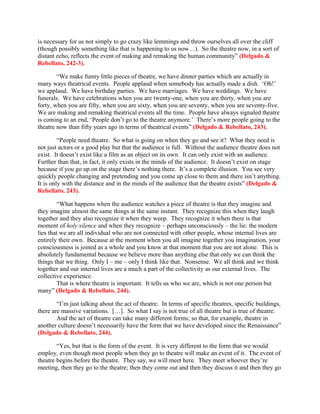 is necessary for us not simply to go crazy like lemmings and throw ourselves all over the cliff
(though possibly something like that is happening to us now…). So the theatre now, in a sort of
distant echo, reflects the event of making and remaking the human community” (Delgado &
Rebellato, 242-3).

        “We make funny little pieces of theatre, we have dinner parties which are actually in
many ways theatrical events. People applaud when somebody has actually made a dish. ‘Oh!’
we applaud. We have birthday parties. We have marriages. We have weddings. We have
funerals. We have celebrations when you are twenty-one, when you are thirty, when you are
forty, when you are fifty, when you are sixty, when you are seventy, when you are seventy-five.
We are making and remaking theatrical events all the time. People have always signaled theatre
is coming to an end, ‘People don’t go to the theatre anymore.’ There’s more people going to the
theatre now than fifty years ago in terms of theatrical events” (Delgado & Rebellato, 243).

         “People need theatre. So what is going on when they go and see it? What they need is
not just actors or a good play but that the audience is full. Without the audience theatre does not
exist. It doesn’t exist like a film as an object on its own. It can only exist with an audience.
Further than that, in fact, it only exists in the minds of the audience. It doesn’t exist on stage
because if you go up on the stage there’s nothing there. It’s a complete illusion. You see very
quickly people changing and pretending and you come up close to them and there isn’t anything.
It is only with the distance and in the minds of the audience that the theatre exists” (Delgado &
Rebellato, 243).

         “What happens when the audience watches a piece of theatre is that they imagine and
they imagine almost the same things at the same instant. They recognize this when they laugh
together and they also recognize it when they weep. They recognize it when there is that
moment of holy silence and when they recognize – perhaps unconsciously – the lie: the modern
lies that we are all individual who are not connected with other people, whose internal lives are
entirely their own. Because at the moment when you all imagine together you imagination, your
consciousness is joined as a whole and you know at that moment that you are not alone. This is
absolutely fundamental because we believe more than anything else that only we can think the
things that we thing. Only I – me – only I think like that. Nonsense. We all think and we think
together and our internal lives are a much a part of the collectivity as our external lives. The
collective experience.
         That is where theatre is important. It tells us who we are, which is not one person but
many” (Delgado & Rebellato, 244).

        “I’m just talking about the act of theatre. In terms of specific theatres, specific buildings,
there are massive variations. […]. So what I say is not true of all theatre but is true of theatre.
        And the act of theatre can take many different forms; so that, for example, theatre in
another culture doesn’t necessarily have the form that we have developed since the Renaissance”
(Delgado & Rebellato, 244).

        “Yes, but that is the form of the event. It is very different to the form that we would
employ, even though most people when they go to theatre will make an event of it. The event of
theatre begins before the theatre. They say, we will meet here. They meet whoever they’re
meeting, then they go to the theatre; then they come out and then they discuss it and then they go
 