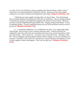 to a meal. So the vent of theatre is always something other than the theatre, which is why of
course there’s an enormous problem with theatre criticism. Because you have these people
rushing in to see a piece of theatre and rushing home and writing” (Delgado & Rebellato, 245).

        “I think they are rarely capable of seeing what is in front of them. Very often because
they are simply thinking of something else while they are watching it. They are already thinking
of what they are going to write rather than engaging with wheat is in front of them. Mind you,
my God, it must be a frightful life being a theatre critic. Imaging seeing all that theatre. It must
be absolutely ghastly. It must be appalling because you can’t pick and choose what you want to
go and see” (Delgado & Rebellato, 245).

        “[…]. Everybody collaborates. It’s a collaborative art form. Even a playwright might
write the play, Then you have to have a director and some actors. Theatre will always be
collaborative and some of the least successful plays that I have ever seen have been those which
have been wholly – and in a holy way – reverent to every word of the writer. All theatre is like
life. Forever changing, surprising and the moment it doesn’t change, it’s not alive and there isn’t
any point. Inevitably, if you work in the way that I do, everyone has their own opinion as to how
it comes together or about what happens. That’s the way they see it” (Delgado & Rebellato,
245-6).
 