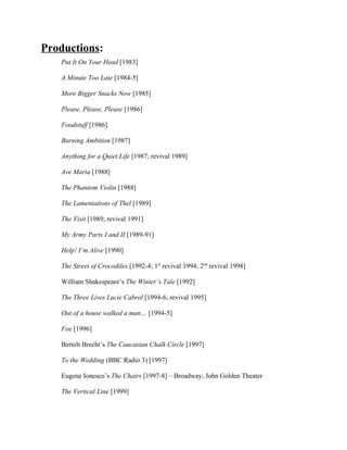 Productions:
   Put It On Your Head [1983]

   A Minute Too Late [1984-5]

   More Bigger Snacks Now [1985]

   Please, Please, Please [1986]

   Foodstuff [1986]

   Burning Ambition [1987]

   Anything for a Quiet Life [1987; revival 1989]

   Ave Maria [1988]

   The Phantom Violin [1988]

   The Lamentations of Thel [1989]

   The Visit [1989; revival 1991]

   My Army Parts I and II [1989-91]

   Help! I’m Alive [1990]

   The Street of Crocodiles [1992-4; 1st revival 1994; 2nd revival 1998]

   William Shakespeare’s The Winter’s Tale [1992]

   The Three Lives Lucie Cabrol [1994-6; revival 1995]

   Out of a house walked a man… [1994-5]

   Foe [1996]

   Bertolt Brecht’s The Caucasian Chalk Circle [1997]

   To the Wedding (BBC Radio 3) [1997]

   Eugene Ionesco’s The Chairs [1997-8] – Broadway; John Golden Theater

   The Vertical Line [1999]
 