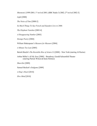 Mnemonic [1999-2001; 1st revival 2001; (BBC Radio 3) 2002; 2nd revival 2002-3]

Light [2000]

The Noise of Time [2000-2]

So Much Things To Say French and Saunders Live in 2000.

The Elephant Vanishes [2003-4]

A Disappearing Number [2003]

Strange Poetry [2004]

William Shakespeare’s Measure for Measure [2004]

A Minute Too Late [2005]

Bertolt Brecht’s The Resistible Rise of Arturo Ui [2008] – New York (starring Al Pacino)

Arthur Miller’s All My Sons [2008] – Broadway; Gerald Schoenfeld Theater
       (starring Patrick Wilson & Katie Holmes)

Shun-Kin [2009]

Samuel Beckett’s Endgame [2009]

A Dog’s Heart [2010]

Hive Mind [2010]
 