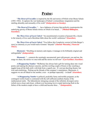 Praise:
        “The Street of Crocodiles is inspired by the life and stories of Polish writer Bruno Schulz
(1892–1942). It captures the vast landscapes of Schulz’s extraordinary imagination and the
startling absurdity and sensuality of his work” (Independent on Sunday).

       “The Street of Crocodiles: “… has a lightness of texture that perfectly counterpoints the
underlying gravity of Bruno Schulz stories on which it its based…” (Michael Billington,
Guardian).

         The Three Lives of Lucie Cabrol: “An unsentimental evocation of peasant life, a hymn
to the tenacity of love and a Brechtian fable about the world’s unfairness” (Guardian).

        The Three Lives of Lucie Cabrol: “You follow this Complicite version [of John Berger’s
story] as intensely as you would read a Grimms’ fairytale” (Alastair Macaulay, Financial
Times).

       Mnemonic: “Dwelling on memory and origins, it manages to be brilliantly original and
unforgettable” (Independent).

       Mnemonic: “…connects the seemingly unconnected: past with present, you and me, the
songs we share, the stories we once told and the stories we tell now” (Lyn Gardner, Guardian).

        A Disappearing Number: “McBurney has always had a gift for turning ideas into visual
poetry and making the abstract concrete, and this swirling couple of hours is like watching a
juggler keep all the balls aloft, with help from a superb cast. It’s not just dazzling theatre, but
wise and comforting. Picking up the threads of the company’s masterpiece, Mnemonic, it
suggests we are all linked to one another, even – or perhaps especially – in death” (Guardian).

        “A Disappearing Number is pellucid, puckishly funny and terribly poignant, as the
contingent world of pain is contrasted with the self-sufficient aesthetic beauty of the
mathematical realm. The fathomlessly intriguing concept of the infinitely divergent series
(which move closer and closer, without ever becoming two) is made harrowing flesh in the
failure of the modern couple to have a child and become three…” (Independent).
 