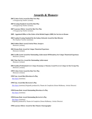Awards & Honors:
2007 Critics Circle Award for Best New Play
   A Disappearing Number [winner]

2007 Evening Standard Award for Best Play
   A Disappearing Number [winner]

2007 Laurence Olivier Award for Best New Play
   A Disappearing Number [winner]

2005: Appointed Officer of the Order of the British Empire (OBE) for Services to Drama

2003 London Evening Standard for the Sydney Edwards Award for Best Director
   The Elephant Vanishes [nominee]

2002 Golden Mask Award, Festival Mess, Sarajevo
   Mnemonic [winner]

2001 Drama Desk Award for Unique Theatrical Experience
   Mnemonic [winner]

2001 Lucille Lortel Award for Outstanding Achievement Off Broadway for Unique Theatrical Experience
   Mnemonic [winner]

2001 Time Out Live Award for Outstanding Achievement
   Mnemonic [winner]

2001 Syndicat Professional de la Critique Dramatique et Musicale, Grand Prix de la Critique for Best Foreign Play
   Mnemonic [winner]

1999 Critics Circle Award for Best New Play
   Mnemonic [winner]

1998 Tony Award Best Direction of a Play
 The Chairs [nominee]

1998 Tony Award Best Revival of a Play
 The Chairs [nominee] Originally produced by Theatre de Complicite (Simon McBurney: Artistic Director)


1998 Drama Desk Award Outstanding Direction of a Play
 The Chairs [nominee]

1998 Drama Desk Award Outstanding Revival of a Play
 The Chairs [nominee]
 Originally produced by Theatre de Complicite (Simon McBurney: Artistic Director)

1998 Laurence Olivier Award for Best Theatre Choreographer
 