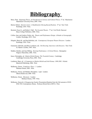 Bibliography
Barry, Peter. Beginning Theory: An Introduction to Literary and Cultural Theory. 3rd ed. Manchester:
         Manchester University Press, 2009. Print.

Barton, Robert. Style for Actors: A Handbook for Moving Beyond Realism. 2nd ed. New York:
         Routledge, 2010. Print.

Brockett, Oscar G., and Robert J. Ball. The Essential Theatre. 7th ed. Fort Worth: Harcourt
         Brace College Publishers, 2000. Print.

Collins, Jane, and Andrew Nisbet, eds. Theatre and Performance Design: A Reader in Scenography.
          London: Routledge, 2010. Print.

Delgado, Maria M., and Dan Rebellato, eds. Contemporary European Theatre Directors. London:
        Routledge, 2010. Print.

Giannachi, Gabriella, and Mary Luckhurst, eds. On Directing: Interviews with Directors. New York:
        St. Martin’s Griffin, 1999. Print.

Heddon, Deirdre, and Jane Milling. Devising Performance: A Critical History. Basingtoke:
        Palgrave Macmillan, 2006. Print.

Innes, Christopher, ed. Modern British Drama: The Twentieth Century. Cambridge:
         Cambridge University Press, 2002. Print.

Luckhurst, Mary, ed. A Companion to Modern British and Irish Drama: 1880-2005. Oxford:
        Blackwell Publishing, 2006. Print.

McBurney, Simon. Complicite: Plays: 1. London:
       Methuen Drama, 2003. Print.

McBurney, Simon, and Matthew Broughton. Light. London:
       Oberon Books Ltd, 2000. Print.

McBurney, Simon. Mnemonic. London:
               Methuen Drama, 1999. Print.

McBurney, Simon & A Disappearing Number Presentation/Handout from the Fall semester of 2010.
       ENG 394: Contemporary Drama. Professor Brook Davis [WFU]. Print.
 