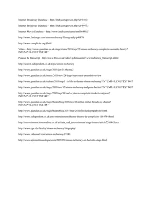 Internet Broadway Database – http://ibdb.com/person.php?id=15601

Internet Broadway Database – http://ibdb.com/person.php?id=69773

Internet Movie Database – http://www.imdb.com/name/nm0564402/

http://www.fandango.com/simonmcburney/filmography/p46876

http://www.complicite.org/flash/

Video – http://www.guardian.co.uk/stage/video/2010/sep/22/simon-mcburney-complicite-nomadic-family?
INTCMP=ILCNETTXT3487

Podcast & Transcript –http://www.bbc.co.uk/radio3/johntusainterview/mcburney_transcript.shtml

http://search.independent.co.uk/topic/simon-mcburney

http://www.guardian.co.uk/stage/2005/jan/01/theatre2

http://www.guardian.co.uk/music/2010/nov/28/dogs-heart-nash-ensemble-review

http://www.guardian.co.uk/culture/2010/sep/11/a-life-in-theatre-simon-mcburney?INTCMP=ILCNETTXT3487

http://www.guardian.co.uk/stage/2009/nov/17/simon-mcburney-endgame-beckett?INTCMP=ILCNETTXT3487

http://www.guardian.co.uk/stage/2009/sep/30/mark-rylance-complicite-beckett-endgame?
INTCMP=ILCNETTXT3487

http://www.guardian.co.uk/stage/theatreblog/2008/nov/06/arthur-miller-broadway-obama?
INTCMP=ILCNETTXT3487

http://www.guardian.co.uk/stage/theatreblog/2007/mar/28/unfinishedsympathyitsworth

http://www.independent.co.uk/arts-entertainment/theatre-theatre-de-complicite-1184764.html

http://entertainment.timesonline.co.uk/tol/arts_and_entertainment/stage/theatre/article2280843.ece

http://www.egs.edu/faculty/simon-mcburney/biography/

http://www.videosurf.com/simon-mcburney-19188

http://www.apieceofmonologue.com/2009/09/simon-mcburney-on-becketts-stage.html
 