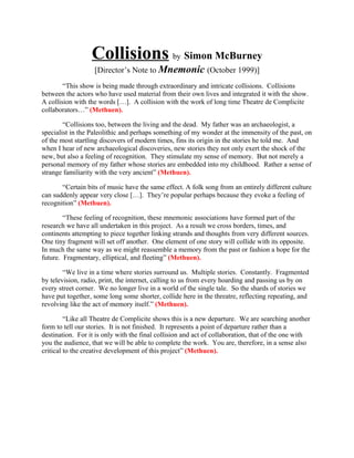 Collisions by Simon McBurney
                   [Director’s Note to Mnemonic (October 1999)]
        “This show is being made through extraordinary and intricate collisions. Collisions
between the actors who have used material from their own lives and integrated it with the show.
A collision with the words […]. A collision with the work of long time Theatre de Complicite
collaborators…” (Methuen).

        “Collisions too, between the living and the dead. My father was an archaeologist, a
specialist in the Paleolithic and perhaps something of my wonder at the immensity of the past, on
of the most startling discovers of modern times, fins its origin in the stories he told me. And
when I hear of new archaeological discoveries, new stories they not only exert the shock of the
new, but also a feeling of recognition. They stimulate my sense of memory. But not merely a
personal memory of my father whose stories are embedded into my childhood. Rather a sense of
strange familiarity with the very ancient” (Methuen).

       “Certain bits of music have the same effect. A folk song from an entirely different culture
can suddenly appear very close […]. They’re popular perhaps because they evoke a feeling of
recognition” (Methuen).

        “These feeling of recognition, these mnemonic associations have formed part of the
research we have all undertaken in this project. As a result we cross borders, times, and
continents attempting to piece together linking strands and thoughts from very different sources.
One tiny fragment will set off another. One element of one story will collide with its opposite.
In much the same way as we might reassemble a memory from the past or fashion a hope for the
future. Fragmentary, elliptical, and fleeting” (Methuen).

        “We live in a time where stories surround us. Multiple stories. Constantly. Fragmented
by television, radio, print, the internet, calling to us from every hoarding and passing us by on
every street corner. We no longer live in a world of the single tale. So the shards of stories we
have put together, some long some shorter, collide here in the threatre, reflecting repeating, and
revolving like the act of memory itself.” (Methuen).

         “Like all Theatre de Complicite shows this is a new departure. We are searching another
form to tell our stories. It is not finished. It represents a point of departure rather than a
destination. For it is only with the final collision and act of collaboration, that of the one with
you the audience, that we will be able to complete the work. You are, therefore, in a sense also
critical to the creative development of this project” (Methuen).
 
