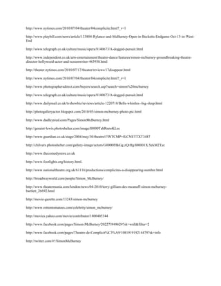 http://www.nytimes.com/2010/07/04/theater/04complicite.html?_r=1

http://www.playbill.com/news/article/133804-Rylance-and-McBurney-Open-in-Becketts-Endgame-Oct-15-in-West-
End

http://www.telegraph.co.uk/culture/music/opera/8140673/A-dogged-pursuit.html

http://www.independent.co.uk/arts-entertainment/theatre-dance/features/simon-mcburney-groundbreaking-theatre-
director-hollywood-actor-and-screenwriter-463930.html

http://theater.nytimes.com/2010/07/17/theater/reviews/17disappear.html

http://www.nytimes.com/2010/07/04/theater/04complicite.html?_r=1

http://www.photographersdirect.com/buyers/search.asp?search=simon%20mcburney

http://www.telegraph.co.uk/culture/music/opera/8140673/A-dogged-pursuit.html

http://www.dailymail.co.uk/tvshowbiz/reviews/article-1220718/Bells-whistles--big-sleep.html

http://photogalleryactor.blogspot.com/2010/05/simon-mcburney-photo-pic.html

http://www.dudleyreed.com/Pages/SimonMcBurney.html

http://geraint-lewis.photoshelter.com/image/I0000TahRnnoKLec

http://www.guardian.co.uk/stage/2004/may/30/theatre1?INTCMP=ILCNETTXT3487

http://chilvers.photoshelter.com/gallery-image/actors/G0000fHkGg.zQrHg/I00001X.SzkM2Tyc

http://www.thecomedystore.co.uk

http://www.footlights.org/history.html.

http://www.nationaltheatre.org.uk/61116/productions/complicites-a-disappearing-number.html

http://broadwayworld.com/people/Simon_McBurney/

http://www.theatermania.com/london/news/04-2010/terry-gilliam-des-mcanuff-simon-mcburney-
bartlett_26692.html

http://movie-gazette.com/13243/simon-mcburney

http://www.rottentomatoes.com/celebrity/simon_mcburney/

http://movies.yahoo.com/movie/contributor/1800405344

http://www.facebook.com/pages/Simon-McBurney/202273848624?sk=wall&filter=2

http://www.facebook.com/pages/Theatre-de-Complicit%C3%A9/108191919214479?sk=info

http://twitter.com/#!/SimonMcBurney
 
