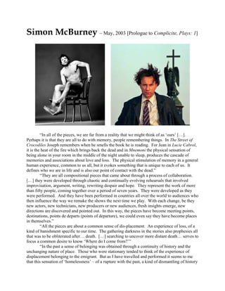 Simon McBurney – May, 2003 [Prologue to Complicite, Plays: 1]




         “In all of the pieces, we are far from a reality that we might think of as ‘ours’ […].
Perhaps it is that they are all to do with memory, people remembering things. In The Street of
Crocodiles Joseph remembers when he smells the book he is reading. For Jean in Lucie Cabrol,
it is the heat of the fire which brings back the dead and in Mnemoni the physical sensation of
being alone in your room in the middle of the night unable to sleep, produces the cascade of
memories and associations about love and loss. The physical stimulation of memory in a general
human experience, common to us all, but it evokes something that is unique to each of us. It
defines who we are in life and is also our point of contact with the dead.”
         “They are all compositional pieces that came about through a process of collaboration.
[…] they were developed through chaotic and continually evolving rehearsals that involved
improvisation, argument, writing, rewriting despair and hope. They represent the work of more
than fifty people, coming together over a period of seven years. They were developed as they
were performed. And they have been performed in countries all over the world to audiences who
then influence the way we remake the shows the next time we play. With each change, be they
new actors, new technicians, new producers or new audiences, fresh insights emerge, new
directions are discovered and pointed out. In this way, the pieces have become meeting points,
destinations, points de departs (points of departure), we could even say they have become places
in themselves.”
         “All the pieces are about a common sense of dis-placement. An experience of loss, of a
kind of banishment specific to our time. The gathering darkness in the stories also prophesies all
that was to be obliterated after… death. […] searching to uncover more distant death… serves to
focus a common desire to know ‘Where do I come from?’”
         “In the past a sense of belonging was obtained through a continuity of history and the
unchanging nature of place. Those who were stationary tended to think of the experience of
displacement belonging to the emigrant. But as I have travelled and performed it seems to me
that this sensation of ‘homelessness’ – of a rupture with the past, a kind of dismantling of history
 