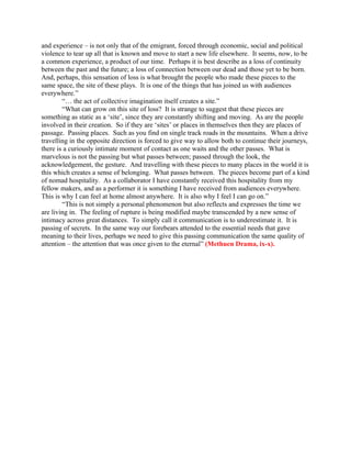 and experience – is not only that of the emigrant, forced through economic, social and political
violence to tear up all that is known and move to start a new life elsewhere. It seems, now, to be
a common experience, a product of our time. Perhaps it is best describe as a loss of continuity
between the past and the future; a loss of connection between our dead and those yet to be born.
And, perhaps, this sensation of loss is what brought the people who made these pieces to the
same space, the site of these plays. It is one of the things that has joined us with audiences
everywhere.”
        “… the act of collective imagination itself creates a site.”
        “What can grow on this site of loss? It is strange to suggest that these pieces are
something as static as a ‘site’, since they are constantly shifting and moving. As are the people
involved in their creation. So if they are ‘sites’ or places in themselves then they are places of
passage. Passing places. Such as you find on single track roads in the mountains. When a drive
travelling in the opposite direction is forced to give way to allow both to continue their journeys,
there is a curiously intimate moment of contact as one waits and the other passes. What is
marvelous is not the passing but what passes between; passed through the look, the
acknowledgement, the gesture. And travelling with these pieces to many places in the world it is
this which creates a sense of belonging. What passes between. The pieces become part of a kind
of nomad hospitality. As a collaborator I have constantly received this hospitality from my
fellow makers, and as a performer it is something I have received from audiences everywhere.
This is why I can feel at home almost anywhere. It is also why I feel I can go on.”
        “This is not simply a personal phenomenon but also reflects and expresses the time we
are living in. The feeling of rupture is being modified maybe transcended by a new sense of
intimacy across great distances. To simply call it communication is to underestimate it. It is
passing of secrets. In the same way our forebears attended to the essential needs that gave
meaning to their lives, perhaps we need to give this passing communication the same quality of
attention – the attention that was once given to the eternal” (Methuen Drama, ix-x).
 