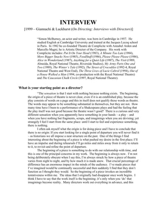 INTERVIEW
   [1999 – Giannachi & Luckhurst (On Directing: Interviews with Directors)]

             “Simon McBurney, an actor and writer, was born in Cambridge in 1957. He
             studied English at Cambridge University and trained at the Jacques Lecoq school
             in Paris. In 1982 he co-founded Theatre de Complicite with Annabel Arden and
             Marcello Magni; he is Artistic Director of the Company. His work with
             Complicite includes: Put It On Your Head (1983), A Minute Too Late (1984),
             More Bigger Snacks Now (1985), FoodStuff (1986), Please Please Please (1986),
             Alice in Wonderland (1987), Anything for a Quiet Life (1987), The Visit (1989,
             Almeida, Royal National Theatre, Riverside Studios), My Army Parts One and
             Two (1989), The Winter’s Tale (1992), The Street of Crocodiles (1992-4, Royal
             National Theatre and West End), The Three Lives of Lucie Cabrol (1994), Out of
             a House Walked a Man (1994, co-production with the Royal National Theatre)
             and The Caucasian Chalk Circle (1997, Royal National Theatre).


What is your starting point as a director?
                “The sensation is that I start with nothing because nothing exists. The beginning,
      the origin of a piece of theatre is never clear, even if it is an established play, because the
      play consists of words on a page and this in itself does not qualify those words as theatre.
      The words may appear to be something substantial in themselves, but they are not. How
      many time have I been to a performance of a Shakespeare plays and had the feeling that
      the play itself was not good because the theatre wasn’t good? There is a curious and very
      different sensation when you apparently have something in your hands – a play – and
      when you have nothing but fragments, scraps, and imaginings when you are devising; yet
      strangely I feel I start from the same place: until I start to feel and experience something,
      there is nothing.
                I often ask myself what the origin is for doing piece and I have to conclude that
      there is no origin: If you start looking for a single point of departure you will never find it
      – as historians we all impose a neat structure on the past. One of the things I find
      interesting about the beginning of a piece is what pushed my desire in the first place; I’ll
      have an impulse and during rehearsals I’ll go miles and miles away from it only to return
      to it, to revisit and refine the point of departure.
                The beginning of a piece is something to do with our relationship with time, and
      this is one of the principal concerns in my work. The beginning is always now. I’m not
      being deliberately obscure when I say this, I’m always struck by how a piece of theatre
      varies from night to night, and by how much it is made anew. That crucial percentage of
      difference has an enormous impact in the minds of the audience. I’ve made pieces that
      I’ve imagined would be continually successful and then suddenly I find that they don’t
      function as I thought they would. So the beginning of a piece invokes an incredible
      tentativeness within me. The ideas that I originally had disappear once work begins. I
      think I have to say that the work itself is the beginning; it’s only when you ‘do’ that
      imaginings become reality. Many directors work out everything in advance, and this
 