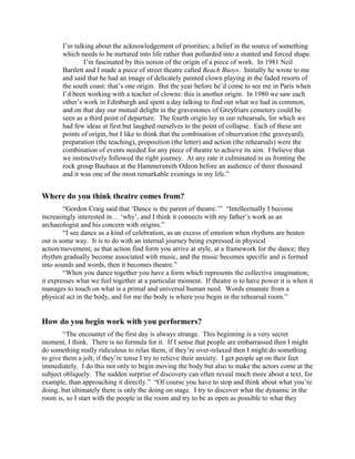 I’m talking about the acknowledgement of priorities; a belief in the source of something
       which needs to be nurtured into life rather than pollarded into a stunted and forced shape.
               I’m fascinated by this notion of the origin of a piece of work. In 1981 Neil
       Bartlett and I made a piece of street theatre called Beach Buoys. Initially he wrote to me
       and said that he had an image of delicately painted clown playing in the faded resorts of
       the south coast: that’s one origin. But the year before he’d come to see me in Paris when
       I’d been working with a teacher of clowns: this is another origin. In 1980 we saw each
       other’s work in Edinburgh and spent a day talking to find out what we had in common,
       and on that day our mutual delight in the gravestones of Greyfriars cemetery could be
       seen as a third point of departure. The fourth origin lay in our rehearsals, for which we
       had few ideas at first but laughed ourselves to the point of collapse. Each of these are
       points of origin, but I like to think that the combination of observation (the graveyard),
       preparation (the teaching), proposition (the letter) and action (the rehearsals) were the
       combination of events needed for any piece of theatre to achieve its aim. I believe that
       we instinctively followed the right journey. At any rate it culminated in us fronting the
       rock group Bauhaus at the Hammersmith Odeon before an audience of three thousand
       and it was one of the most remarkable evenings in my life.”


Where do you think theatre comes from?
        “Gordon Craig said that ‘Dance is the parent of theatre.’” “Intellectually I become
increasingly interested in… ‘why’, and I think it connects with my father’s work as an
archaeologist and his concern with origins.”
        “I see dance as a kind of celebration, as an excess of emotion when rhythms are beaten
out is some way. It is to do with an internal journey being expressed in physical
action/movement; as that action find form you arrive at style, at a framework for the dance; they
rhythm gradually become associated with music, and the music becomes specific and is formed
into sounds and words, then it becomes theatre.”
        “When you dance together you have a form which represents the collective imagination;
it expresses what we feel together at a particular moment. If theatre is to have power it is when it
manages to touch on what is a primal and universal human need. Words emanate from a
physical act in the body, and for me the body is where you begin in the rehearsal room.”


How do you begin work with you performers?
        “The encounter of the first day is always strange. This beginning is a very secret
moment, I think. There is no formula for it. If I sense that people are embarrassed then I might
do something really ridiculous to relax them; if they’re over-relaxed then I might do something
to give them a jolt; if they’re tense I try to relieve their anxiety. I get people up on their feet
immediately. I do this not only to begin moving the body but also to make the actors come at the
subject obliquely. The sudden surprise of discovery can often reveal much more about a text, for
example, than approaching it directly.” “Of course you have to stop and think about what you’re
doing, but ultimately there is only the doing on stage. I try to discover what the dynamic in the
room is, so I start with the people in the room and try to be as open as possible to what they
 