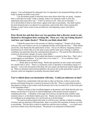 propose. I am well prepared for rehearsals, but it is important to do unexpected things and I am
ready to change my plans at any point.”
        “I do not prepare people so that they know more about where they are going. I prepare
them so that they are ready” ready to change, ready to be surprised, ready to seize any
opportunity that comes their way.” “I have no answers at all. There are no formulae.” “…
we’re all terrified of what we don’t know, aghast at the idea of uncertainty. Our faith in priest
has been betrayed and so we placed it in economists, and recently that’s been wearing thin.
Perhaps we don’t know where to put our faith now, but beginning a piece with faith is
important.”


Peter Brook has said that there are two questions that a director needs to ask
themselves throughout their working life. These are: why am I doing theatre?
And how can I make theatre? What do you think about this?
        “I think the answer lies in the moment of collective imagining.” “People will go along
with you: they won’t believe you are on a tightrope but they will accept the story.” “Only theatre
can do this, only theatre has this particularity of time. The act of collective imagining creates a
bond between us which links us to the same society and the same sense of being; it confirms
something very particular about the communication between us. The need for this affirmation is
common to all societies, though, of course, forms differ.”
        “I think most people would not admit that theatre is essential in their lives. That’s why I
would suggest we need theatre. If we don’t have it we create it.”… “It is a collective ritual
theatre of celebration and we need it.”
        “… Brook dares to ask these things. Brook asks questions; he also creates and searches
for a theatre that is ‘alive’. There is a connection, and it is that there is tremendous energy in a
question – even in the movement of the body, the eyes search, the head turns and the hangs open
up. When we demand a hard and fast definition, the answer lies on the ground like a piece of
concrete; what was imaginative possibility becomes banal reality.”


You’ve talked about you fascination with time. Could you elaborate on that?
        “Theatre has a relationship with time that no other art form has, in that it exists in the
present, and human being have a need to be present in this life. There is a great deal around us
that appears to bring us into contact with the present, but in fact we tend to live in the recent past
or the immediate future.”
        “Theatre is unique in that everything happens in the present, and I think that the only way
theatre can develop is to increase its acknowledgement of the present moment instead of
emulating television… Ultimately on the stage you’ll always see that the door wobbles when
someone closes it, or the theatre lantern gives out. Theatre can only exist if all these elements
are celebrated as an integral part of it, not focused on as shortcomings.”
        “We tend to be preoccupied with what we will have next, and that is linked to exchange
of money and our obsession with materiality: there is no end to this mountain of money we wish
to accumulate. This has led to a desire to spend less and less time on things: … as a result move
[we] move further away from the present. The present is no measured in milliseconds.”
 