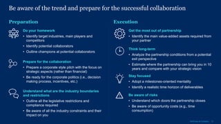 12McKinsey & Company
Be aware of the trend and prepare for the successful collaboration
Execution
Do your homework
• Identify target industries, main players and
competitors
• Identify potential collaborators
• Outline champions at potential collaborators
Get the most out of partnership
• Identify the main value-added assets required from
your partner
Prepare for the collaboration
• Prepare a corporate style pitch with the focus on
strategic aspects (rather than financial)
• Be ready for the corporate politics (i.e., decision
making process, incentives, etc.)
Think long-term
• Analyze the partnership conditions from a potential
exit perspective
• Estimate where the partnership can bring you in 10
years and compare with your strategic vision
Understand what are the industry boundaries
and restrictions
• Outline all the legislative restrictions and
compliance required
• Be aware of all the industry constraints and their
impact on you
Stay focused
• Adopt a milestones-oriented mentality
• Identify a realistic time horizon of deliverables
Preparation
Be aware of risks
• Understand which doors the partnership closes
• Be aware of opportunity costs (e.g., time
consumption)
 