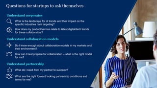 13McKinsey & Company
Questions for startups to ask themselves
Understand corporates
How does my product/service relate to latest digital/tech trends
for these collaborators?
What is the landscape for of trends and their impact on the
specific industries I am targeting?
What do I need from my partner to succeed?
What are the right forward looking partnership conditions and
terms for me?
Understand partnership
Understand collaboration models
How can I best prepare for collaboration – what is the right model
for me?
Do I know enough about collaboration models in my markets and
their environment?
 