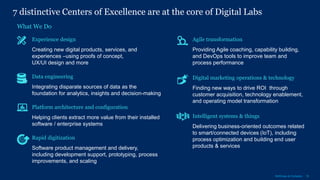 16McKinsey & Company
7 distinctive Centers of Excellence are at the core of Digital Labs
What We Do
Agile transformation
Providing Agile coaching, capability building,
and DevOps tools to improve team and
process performance
Data engineering
Integrating disparate sources of data as the
foundation for analytics, insights and decision-making
Intelligent systems & things
Delivering business-oriented outcomes related
to smart/connected devices (IoT), including
process optimization and building end user
products & services
Digital marketing operations & technology
Finding new ways to drive ROI through
customer acquisition, technology enablement,
and operating model transformation
Platform architecture and configuration
Helping clients extract more value from their installed
software / enterprise systems
Experience design
Creating new digital products, services, and
experiences –using proofs of concept,
UX/UI design and more
Rapid digitization
Software product management and delivery,
including development support, prototyping, process
improvements, and scaling
 