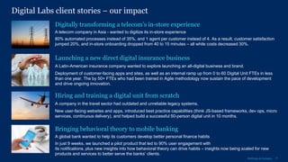 17McKinsey & Company
Digital Labs client stories – our impact
Launching a new direct digital insurance business
A Latin-American insurance company wanted to explore launching an all-digital business and brand.
Deployment of customer-facing apps and sites, as well as an internal ramp up from 0 to 60 Digital Unit FTEs in less
than one year. The by 50+ FTEs who had been trained in Agile methodology now sustain the pace of development
and drive ongoing innovation.
Hiring and training a digital unit from scratch
A company in the travel sector had outdated and unreliable legacy systems,
New user-facing websites and apps, introduced best practice capabilities (think JS-based frameworks, dev ops, micro
services, continuous delivery), and helped build a successful 50-person digital unit in 10 months.
Digitally transforming a telecom’s in-store experience
A telecom company in Asia - wanted to digitize its in-store experience
80% automated processes instead of 35%, and 1 agent per customer instead of 4. As a result, customer satisfaction
jumped 20%, and in-store onboarding dropped from 40 to 15 minutes – all while costs decreased 30%.
A global bank wanted to help its customers develop better personal finance habits
In just 9 weeks, we launched a pilot product that led to 90% user engagement with
its notifications, plus new insights into how behavioral theory can drive habits – insights now being scaled for new
products and services to better serve the banks’ clients.
Bringing behavioral theory to mobile banking
 