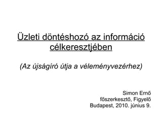 Üzleti döntéshozó az információ célkeresztjében (Az újságíró útja a véleményvezérhez) Simon Ernő főszerkesztő, Figyelő Budapest, 2010. június 9. 