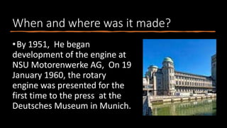 When and where was it made?
•By 1951, He began
development of the engine at
NSU Motorenwerke AG, On 19
January 1960, the rotary
engine was presented for the
first time to the press at the
Deutsches Museum in Munich.
 