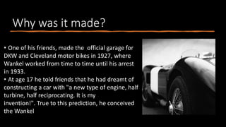 Why was it made?
• One of his friends, made the official garage for
DKW and Cleveland motor bikes in 1927, where
Wankel worked from time to time until his arrest
in 1933.
• At age 17 he told friends that he had dreamt of
constructing a car with "a new type of engine, half
turbine, half reciprocating. It is my
invention!". True to this prediction, he conceived
the Wankel
 