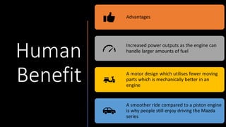 Human
Benefit
Advantages
Increased power outputs as the engine can
handle larger amounts of fuel
A motor design which utilises fewer moving
parts which is mechanically better in an
engine
A smoother ride compared to a piston engine
is why people still enjoy driving the Mazda
series
 