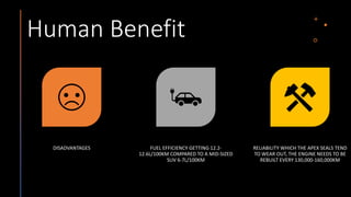 Human Benefit
DISADVANTAGES FUEL EFFICIENCY GETTING 12.2-
12.6L/100KM COMPARED TO A MID-SIZED
SUV 6-7L/100KM
RELIABILITY WHICH THE APEX SEALS TEND
TO WEAR OUT, THE ENGINE NEEDS TO BE
REBUILT EVERY 130,000-160,000KM
 