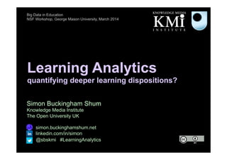 Learning Analytics
quantifying deeper learning dispositions?
Simon Buckingham Shum
Knowledge Media Institute
The Open University UK
http://simon.buckinghamshum.net
http://linkedin.com/in/simon
@sbskmi #LearningAnalytics
Big Data in Education
NSF Workshop, George Mason University, March 2014
 