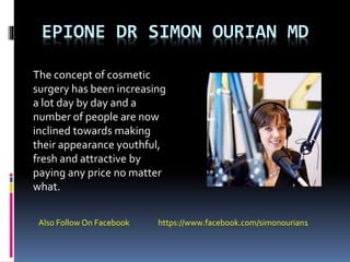 EPIONE DR SIMON OURIAN MD
The concept of cosmetic
surgery has been increasing
a lot day by day and a
number of people are now
inclined towards making
their appearance youthful,
fresh and attractive by
paying any price no matter
what.
Also Follow On Facebook https://www.facebook.com/simonourian1
 