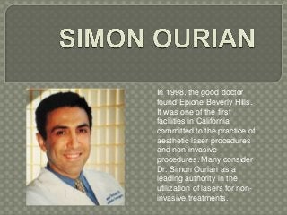 In 1998, the good doctor 
found Epione Beverly Hills. 
It was one of the first 
facilities in California 
committed to the practice of 
aesthetic laser procedures 
and non-invasive 
procedures. Many consider 
Dr. Simon Ourian as a 
leading authority in the 
utilization of lasers for non-invasive 
treatments. 
 