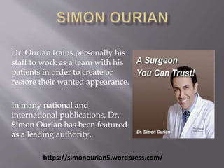 Dr. Ourian trains personally his 
staff to work as a team with his 
patients in order to create or 
restore their wanted appearance. 
In many national and 
international publications, Dr. 
Simon Ourian has been featured 
as a leading authority. 
https://simonourian5.wordpress.com/ 
 