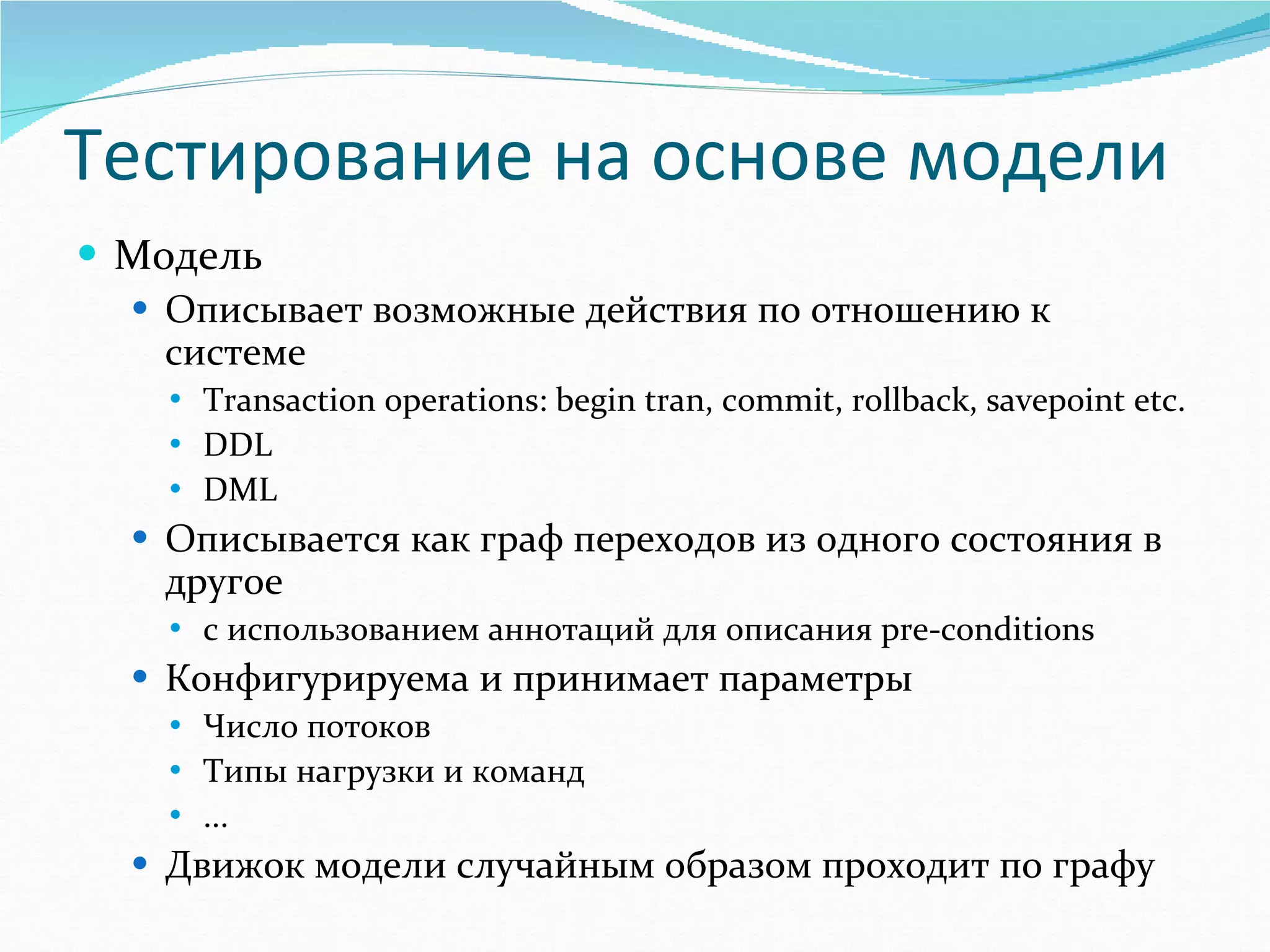 Тестирование на основе модели Модель Описывает возможные действия по отношению к системе Transaction operations: begin tran, commit, rollback, savepoint etc. DDL DML Описывается как граф переходов из одного состояния в другое с использованием аннотаций для описания  pre-conditions   Конфигурируема и принимает параметры Число потоков Типы нагрузки и команд ... Движок модели случайным образом проходит по графу 