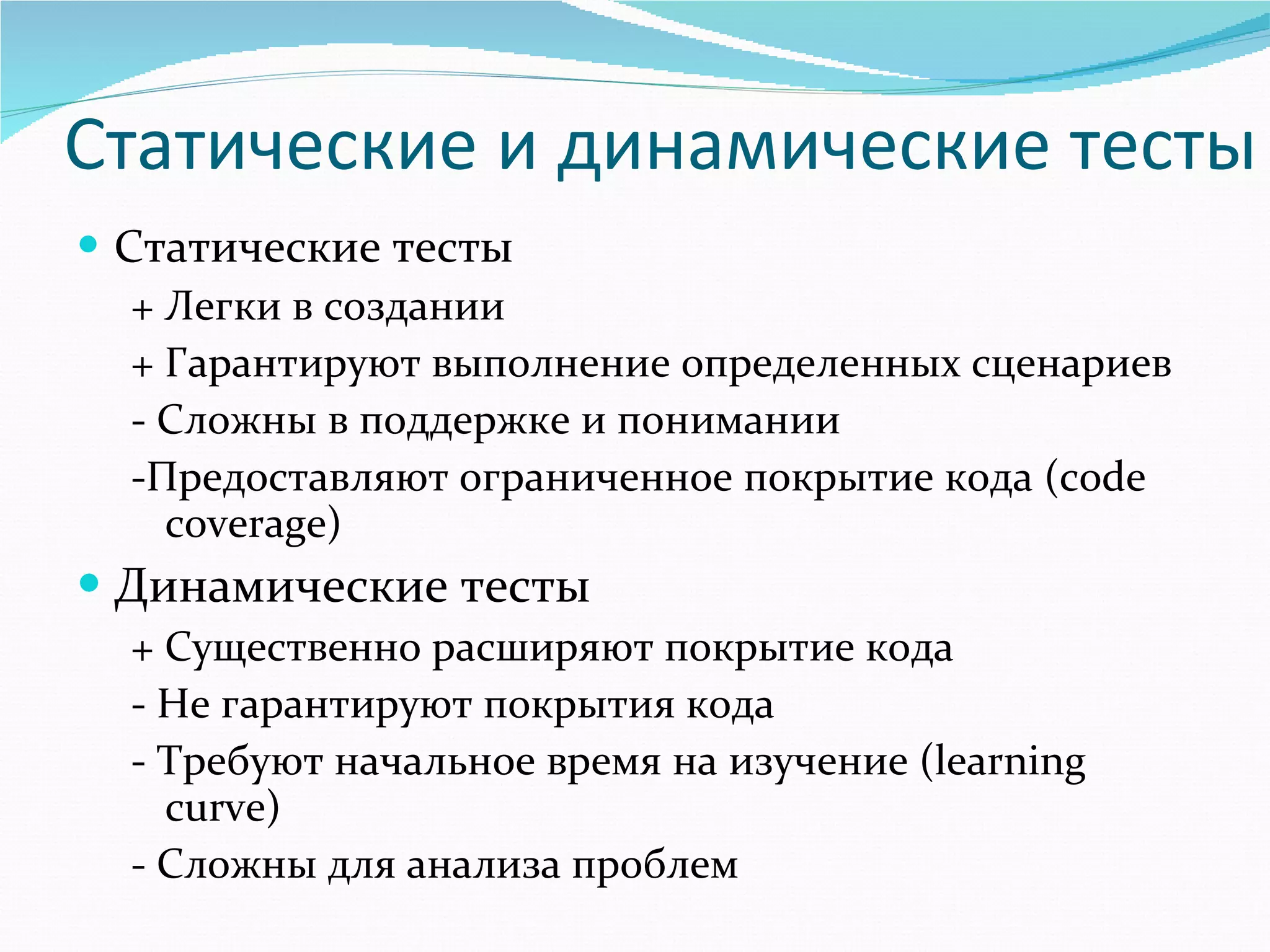 Статические и динамические тесты Статические тесты + Легки в создании + Гарантируют выполнение определенных сценариев - Сложны в поддержке и понимании -Предоставляют ограниченное покрытие кода ( code coverage ) Динамические тесты + Существенно расширяют покрытие кода - Не гарантируют покрытия кода - Требуют   начальное время на изучение ( learning curve ) - Сложны для анализа проблем 
