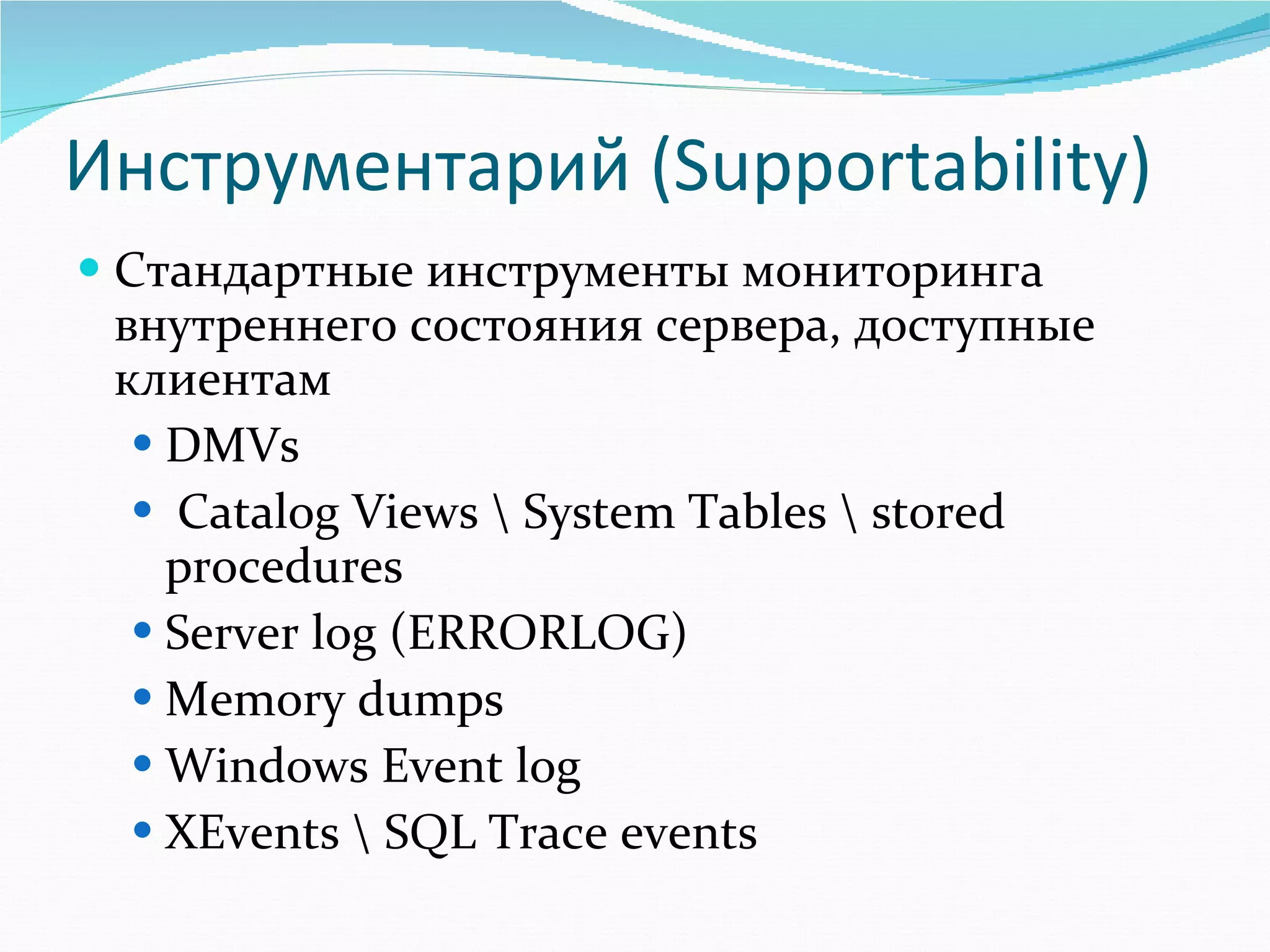 Инструментарий ( Supportability ) Стандартные инструменты мониторинга внутреннего состояния сервера, доступные клиентам DMVs  Catalog Views \ System Tables \ stored procedures Server log (ERRORLOG) Memory dumps Windows Event log XEvents \ SQL Trace events 