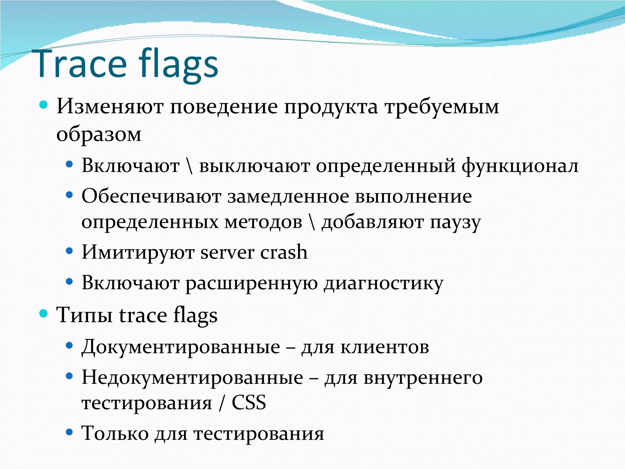Изменяют поведение продукта требуемым образом Включают \ выключают определенный функционал Обеспечивают замедленное выполнение определенных методов \ добавляют паузу  Имитируют  server crash   Включают расширенную диагностику Типы  trace flags Документированные –   для клиентов Недокументированные – для внутреннего тестирования  / CSS Только для тестирования Trace flags 