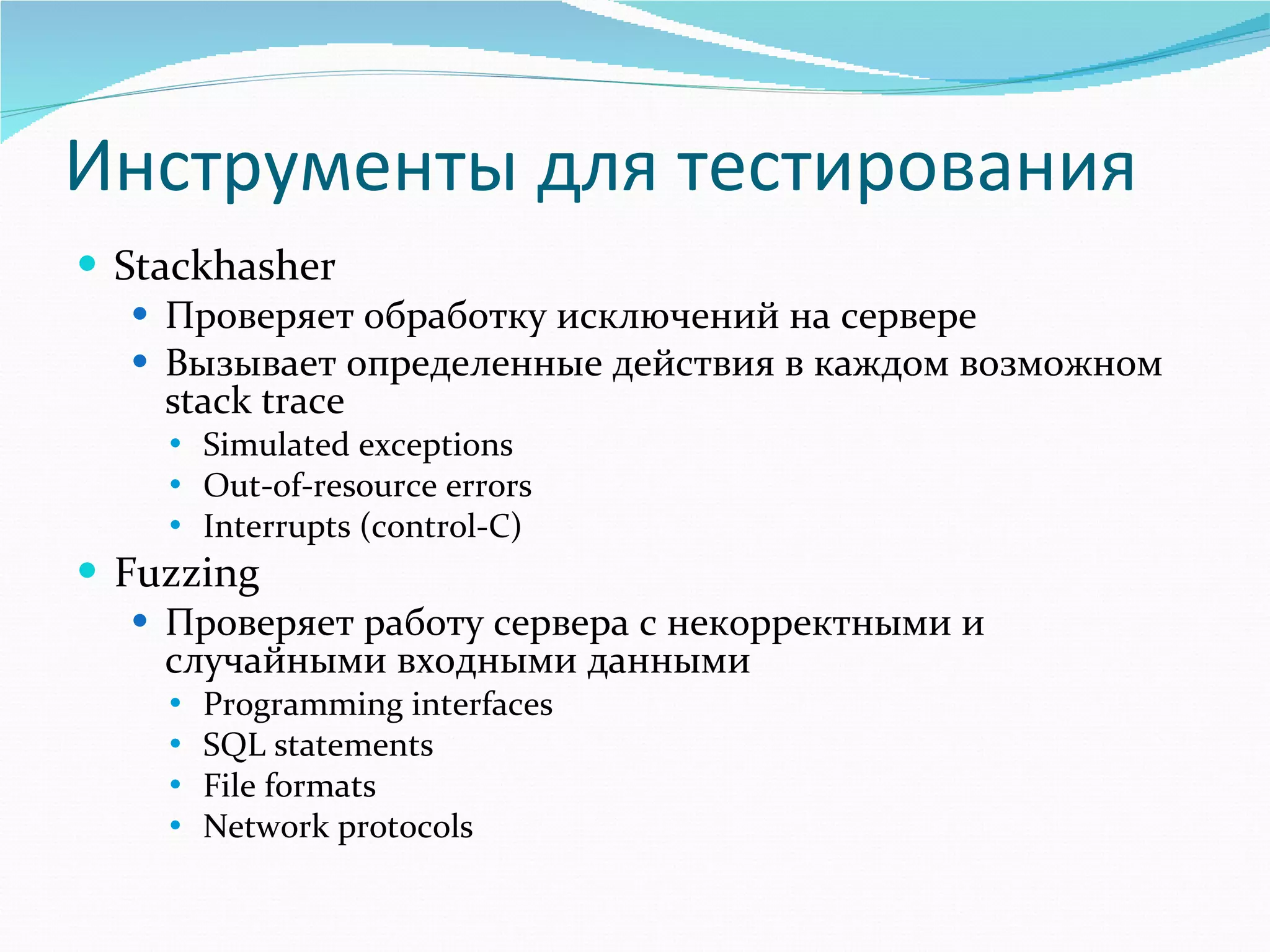 Инструменты для тестирования Stackhasher Проверяет обработку исключений на сервере Вызывает определенные действия в каждом возможном  stack trace Simulated exceptions Out-of-resource errors Interrupts (control-C) Fuzzing Проверяет работу сервера с некорректными и случайными входными данными Programming interfaces SQL statements File formats Network protocols 