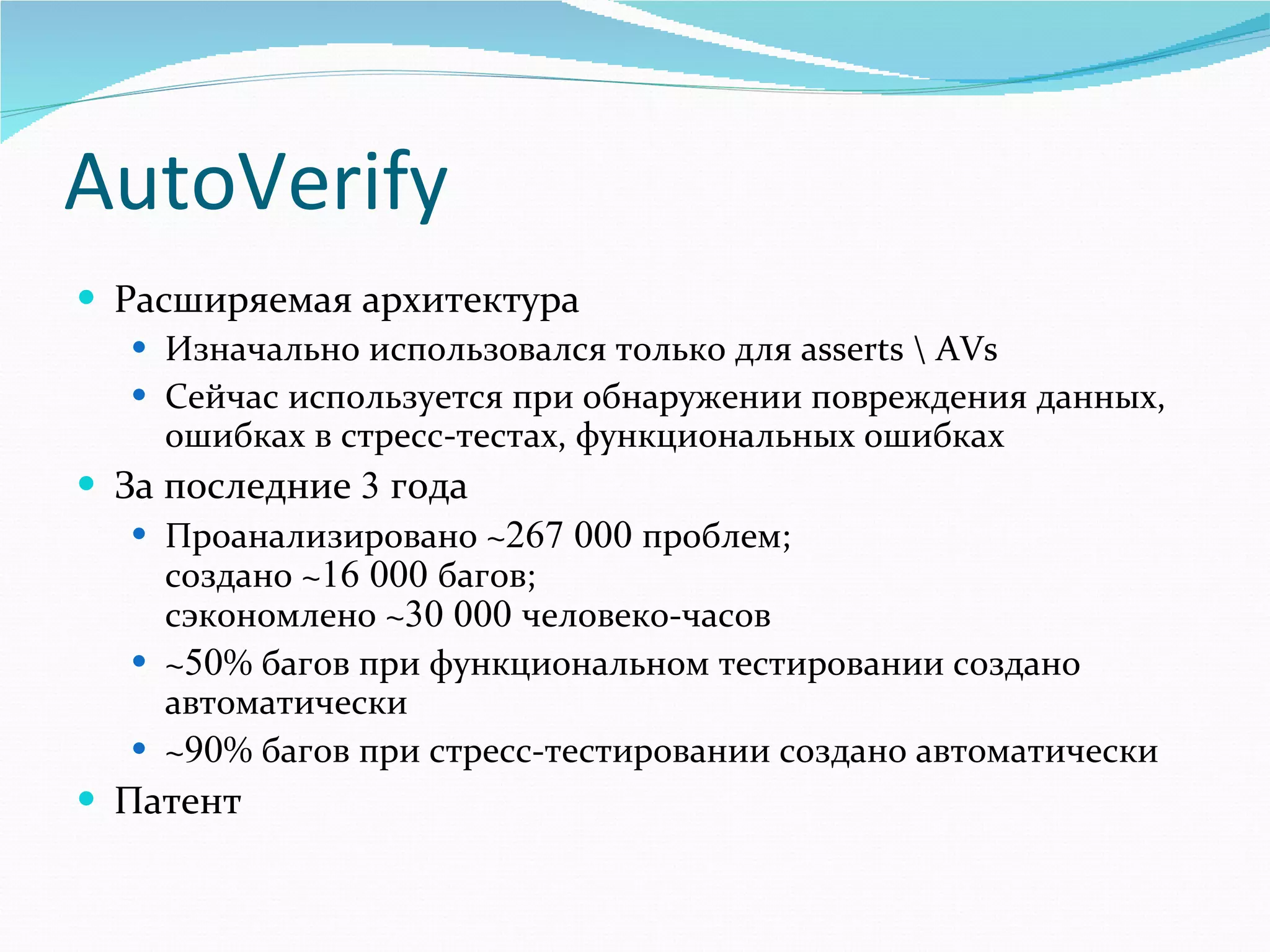 AutoVerify Расширяемая архитектура Изначально использовался только для  asserts \ AVs Сейчас используется при обнаружении повреждения данных, ошибках в стресс-тестах, функциональных ошибках За последние  3  года Проанализировано  ~ 267   000  проблем ;  создано  ~ 16   000  багов ;   сэкономлено  ~ 30   000  человеко-часов ~ 50 %  багов при функциональном тестировании создано автоматически ~ 90 %  багов при стресс-тестировании создано автоматически Патент 