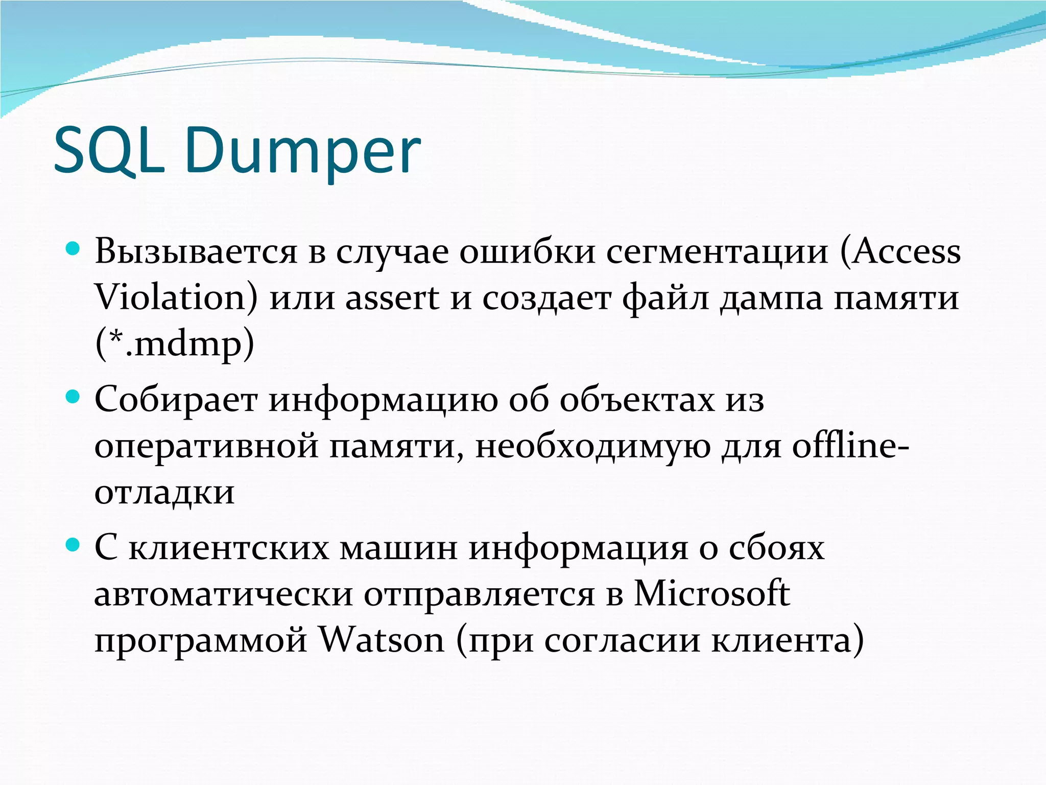 SQL Dumper Вызывается в случае ошибки сегментации ( Access Violation)  или  assert  и создает файл дампа памяти (* .mdmp) Собирает информацию об объектах из оперативной памяти, необходимую для  offline -отладки С клиентских машин информация о сбоях автоматически отправляется в  Microsoft  программой  Watson  (при согласии клиента) 