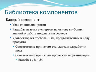 Библиотека компонентов Каждый компонент Узко специализирован Разрабатывается экспертом на основе глубоких знаний о работе подсистемы сервера Удовлетворяет требованиям, предъявляемым к коду продукта Соответствие принятым стандартам разработки   кода Соответствие принятым процессам в организации Branches \ Builds 
