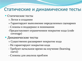 Статические и динамические тесты Статические тесты + Легки в создании + Гарантируют выполнение определенных сценариев - Сложны в поддержке и понимании -Предоставляют ограниченное покрытие кода ( code coverage ) Динамические тесты + Существенно расширяют покрытие кода - Не гарантируют покрытия кода - Требуют   начальное время на изучение ( learning curve ) - Сложны для анализа проблем 