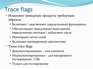 Изменяют поведение продукта требуемым образом Включают \ выключают определенный функционал Обеспечивают замедленное выполнение определенных методов \ добавляют паузу  Имитируют  server crash   Включают расширенную диагностику Типы  trace flags Документированные –   для клиентов Недокументированные – для внутреннего тестирования  / CSS Только для тестирования Trace flags 