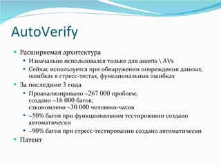 AutoVerify Расширяемая архитектура Изначально использовался только для  asserts \ AVs Сейчас используется при обнаружении повреждения данных, ошибках в стресс-тестах, функциональных ошибках За последние  3  года Проанализировано  ~ 267   000  проблем ;  создано  ~ 16   000  багов ;   сэкономлено  ~ 30   000  человеко-часов ~ 50 %  багов при функциональном тестировании создано автоматически ~ 90 %  багов при стресс-тестировании создано автоматически Патент 
