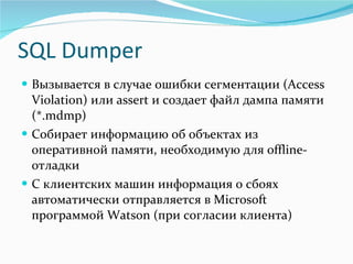 SQL Dumper Вызывается в случае ошибки сегментации ( Access Violation)  или  assert  и создает файл дампа памяти (* .mdmp) Собирает информацию об объектах из оперативной памяти, необходимую для  offline -отладки С клиентских машин информация о сбоях автоматически отправляется в  Microsoft  программой  Watson  (при согласии клиента) 