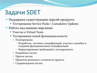 Задачи  SDET Поддержка существующих версий продукта :   Тестирование  Service Packs \ Cumulative Updates Работа над новыми версиями: Участие в  Virtual Team Тестирование новой функциональности Планирование  Разработка  тестовых спецификаций, участие в дизайне и создании функциональных спецификаций Формулирование требований к тестируемости Разработка тестов Прогон тестов Принятие решения о готовности проекта Сопровождение тестов 