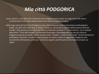 Mia città PODGORICA come i parchi e i viali della città, mostrano come Podgorica possa essere un luogo vicino alla natura incontaminata e allo stesso tempo essere una moderna capitale Europea. Della lunga storia del territorio di Podgorica sono state rinvenute molte testimonianze archeologiche: Duklja, che dista 3 km dalla città, è datata I secolo d.c. ed è stata la capitale della provincia Romana Prevalis. Sulla sponda sinistra dei fiumi Ribnica e Moraca si trovano: il “Centro storico”, con il simbolo della antica “Torre dell’orologio”; le moschee Osmanagic e Starodoganjska; la casa più antica di Podgorica costruita nel 1630; i vecchi quartieri detti “mahale”; i cortili murati “avlije” ed altri elementi di architettura orientale. Tra tutte queste proposte tra storia e natura il soggiorno a Podgorica sarà sicuramente interessante, anche per i turisti più esigenti, perchè questa città è aperta ad ogni suo ospite. 